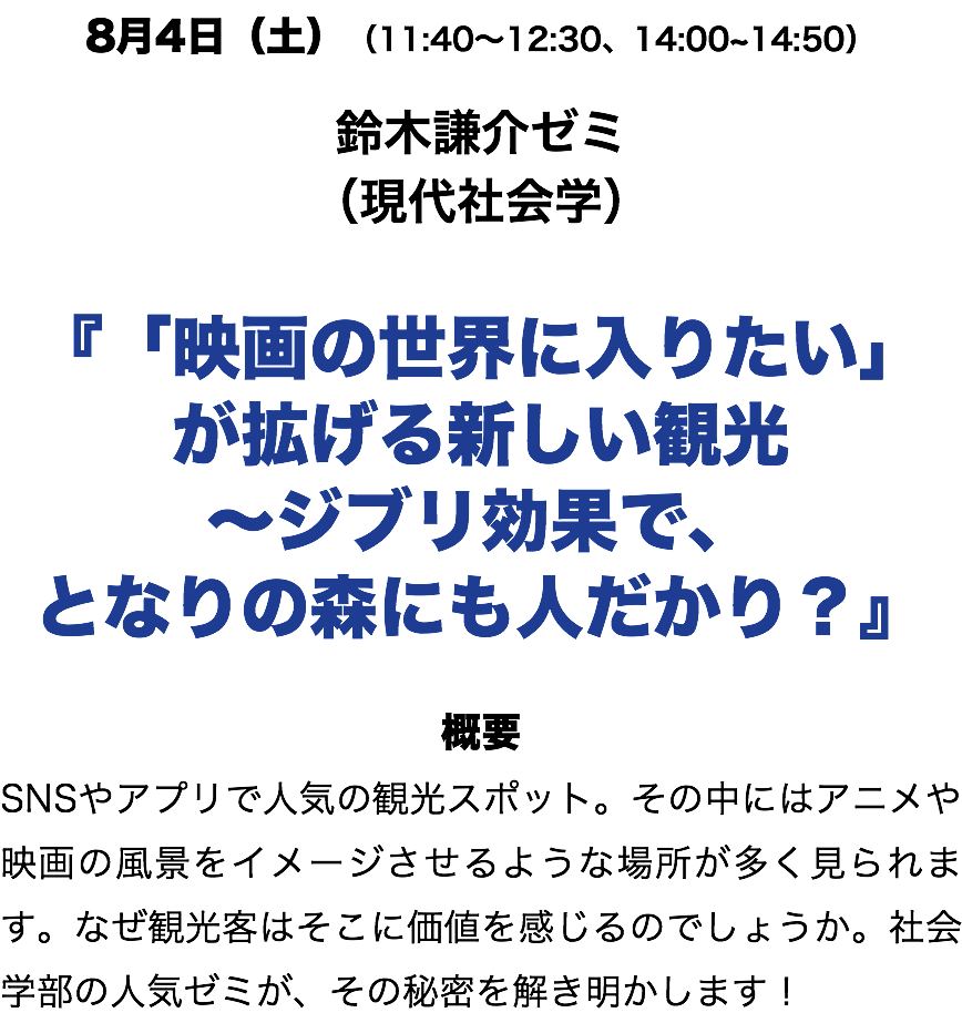 8月5日(日)(11:40〜12:30、14:00~14:50) 鈴木謙介ゼミ (現代社会学) 『「映画の世界に入りたい」 が拡げる新しい観光 〜ジブリ効果で、 となりの森にも人だかり?』 概要 SNSやアプリで人気の観光スポット。その中にはアニメや映画の風景をイメージさせるような場所が多く見られます。なぜ観光客はそこに価値を感じるのでしょうか。社会学部の人気ゼミが、その秘密を解き明かします!