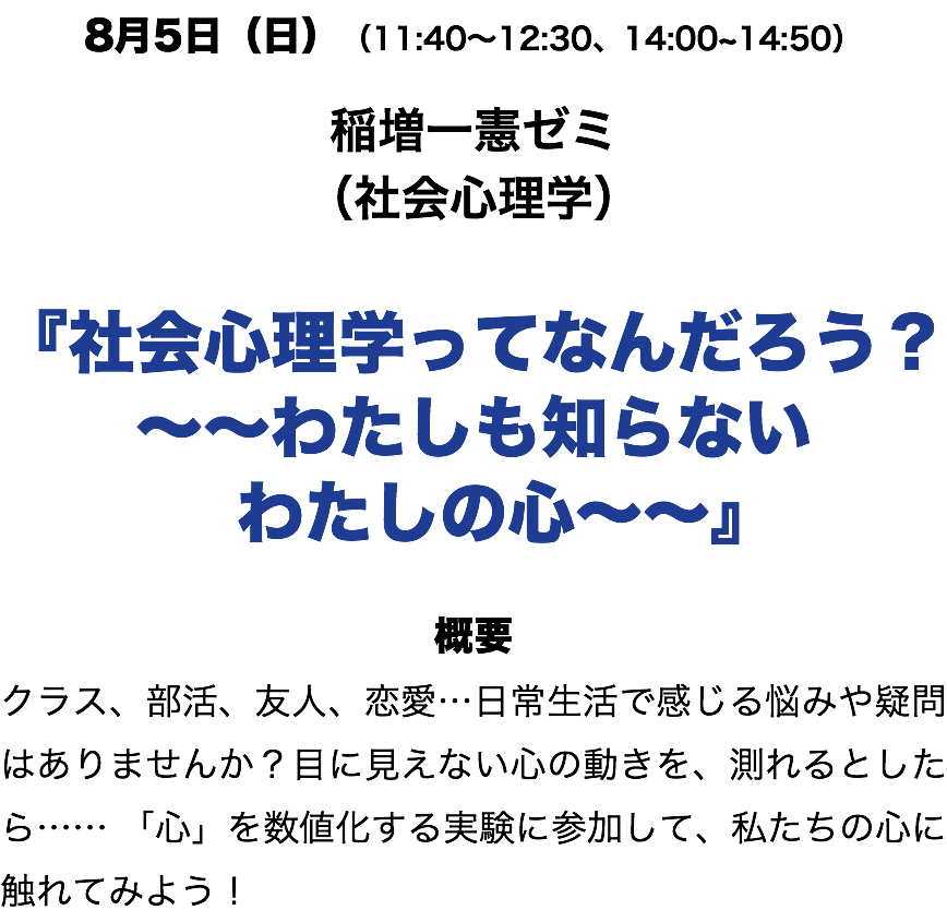 8月6日(日)(11:40〜12:30、14:00~14:50) 稲増一憲ゼミ (社会心理学) 『社会心理学ってなんだろう? 〜〜わたしも知らない わたしの心〜〜』 概要 クラス、部活、友人、恋愛…日常生活で感じる悩みや疑問はありませんか?目に見えない心の動きを、測れるとしたら…… 「心」を数値化する実験に参加して、私たちの心に触れてみよう!